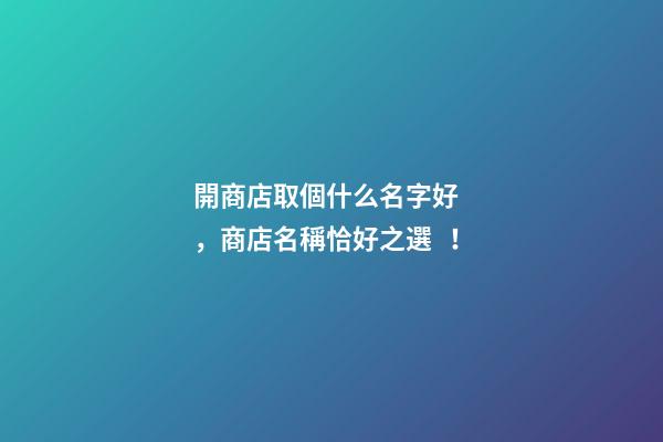開商店取個什么名字好，商店名稱恰好之選！
